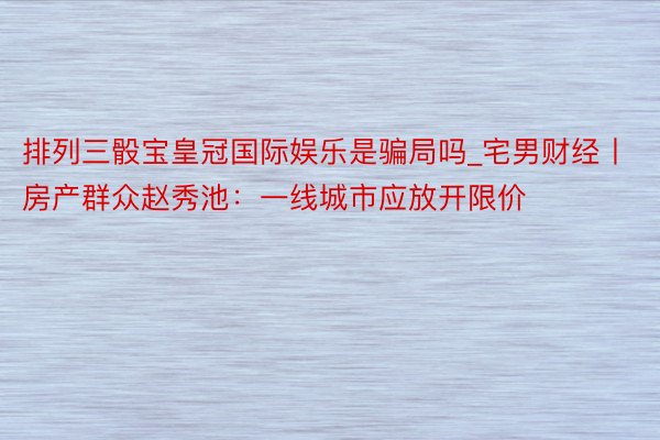 排列三骰宝皇冠国际娱乐是骗局吗_宅男财经丨房产群众赵秀池：一线城市应放开限价