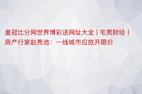 皇冠比分网世界博彩送网址大全 | 宅男财经丨房产行家赵秀池：一线城市应放开限价