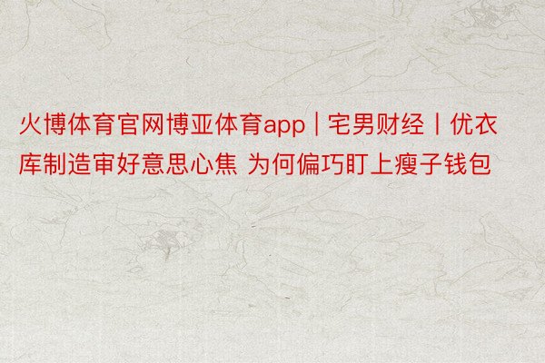 火博体育官网博亚体育app | 宅男财经丨优衣库制造审好意思心焦 为何偏巧盯上瘦子钱包