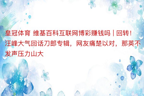 皇冠体育 维基百科互联网博彩赚钱吗 | 回转！汪峰大气回话刀郎专辑，网友痛楚以对，那英不发声压力山大