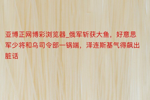 亚博正网博彩浏览器_俄军斩获大鱼，好意思军少将和乌司令部一锅端，泽连斯基气得飙出脏话