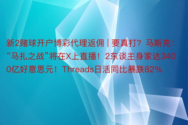 新2赌球开户博彩代理返佣 | 要真打？马斯克：“马扎之战”将在X上直播！2东谈主身家达3400亿好意思元！Threads日活同比暴跌82%