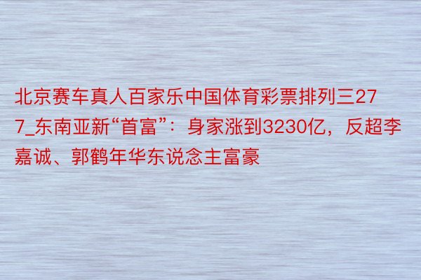 北京赛车真人百家乐中国体育彩票排列三277_东南亚新“首富”：身家涨到3230亿，反超李嘉诚、郭鹤年华东说念主富豪