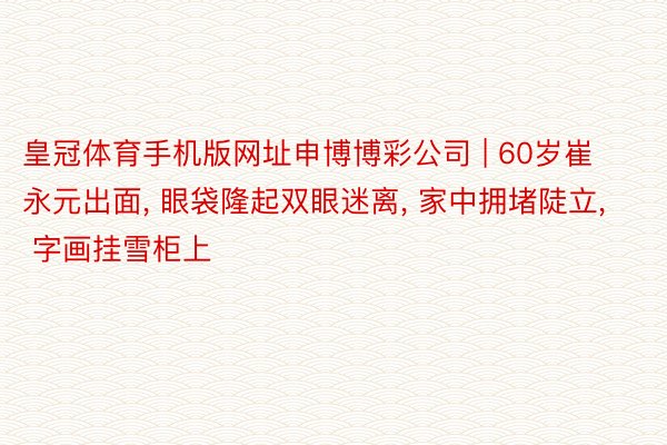 皇冠体育手机版网址申博博彩公司 | 60岁崔永元出面, 眼袋隆起双眼迷离, 家中拥堵陡立, 字画挂雪柜上