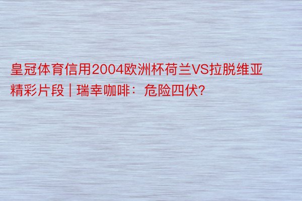 皇冠体育信用2004欧洲杯荷兰VS拉脱维亚精彩片段 | 瑞幸咖啡：危险四伏？