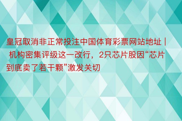 皇冠取消非正常投注中国体育彩票网站地址 | 机构密集评级这一改行，2只芯片股因“芯片到底卖了若干颗”激发关切