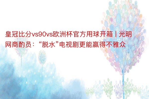 皇冠比分vs90vs欧洲杯官方用球开箱 | 光明网商酌员：“脱水”电视剧更能赢得不雅众