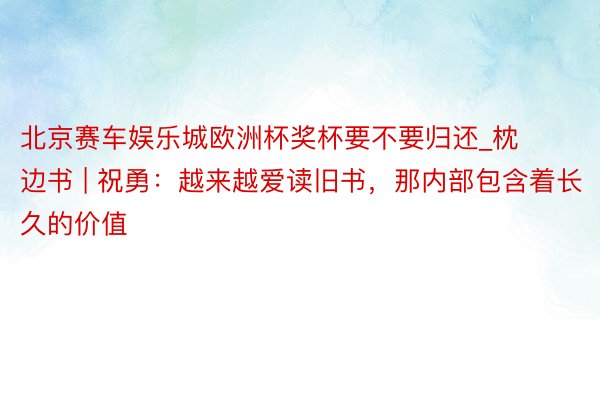 北京赛车娱乐城欧洲杯奖杯要不要归还_枕边书 | 祝勇：越来越爱读旧书，那内部包含着长久的价值