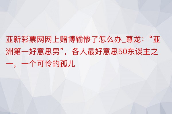 亚新彩票网网上赌博输惨了怎么办_尊龙：“亚洲第一好意思男”，各人最好意思50东谈主之一，一个可怜的孤儿