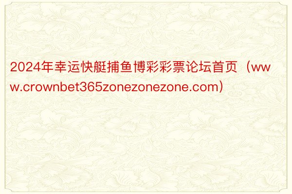 2024年幸运快艇捕鱼博彩彩票论坛首页（www.crownbet365zonezonezone.com）