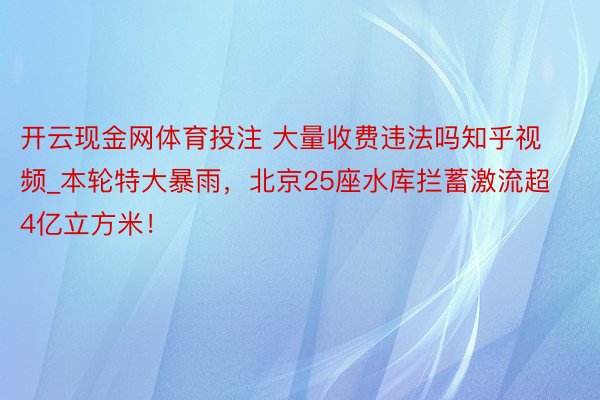 开云现金网体育投注 大量收费违法吗知乎视频_本轮特大暴雨，北京25座水库拦蓄激流超4亿立方米！