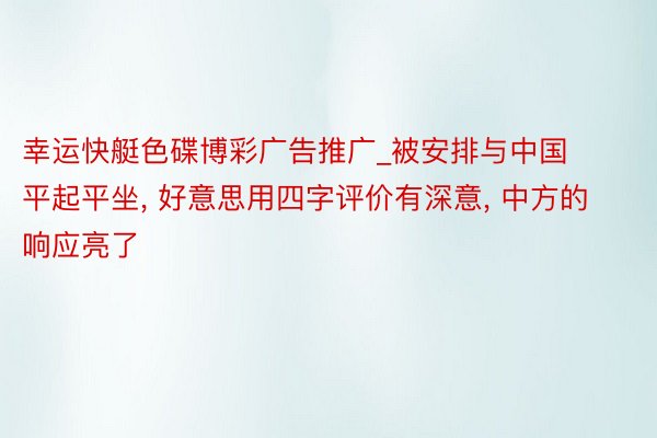 幸运快艇色碟博彩广告推广_被安排与中国平起平坐, 好意思用四字评价有深意, 中方的响应亮了