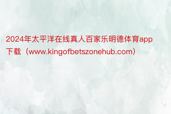 2024年太平洋在线真人百家乐明德体育app下载（www.kingofbetszonehub.com）