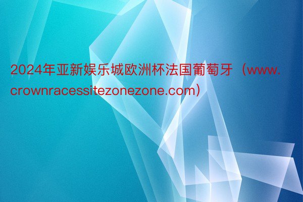 2024年亚新娱乐城欧洲杯法国葡萄牙（www.crownracessitezonezone.com）