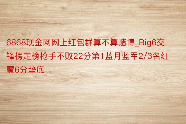 6868现金网网上红包群算不算赌博_Big6交锋榜定榜枪手不败22分第1蓝月蓝军2/3名红魔6分垫底