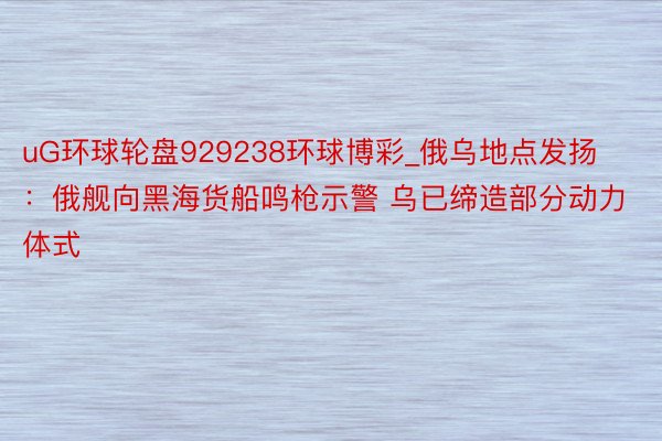 uG环球轮盘929238环球博彩_俄乌地点发扬：俄舰向黑海货船鸣枪示警 乌已缔造部分动力体式