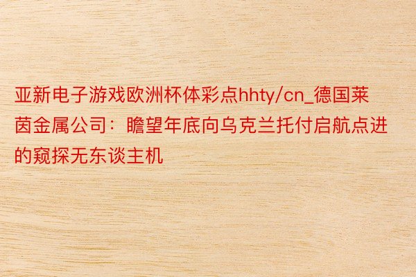 亚新电子游戏欧洲杯体彩点hhty/cn_德国莱茵金属公司：瞻望年底向乌克兰托付启航点进的窥探无东谈主机