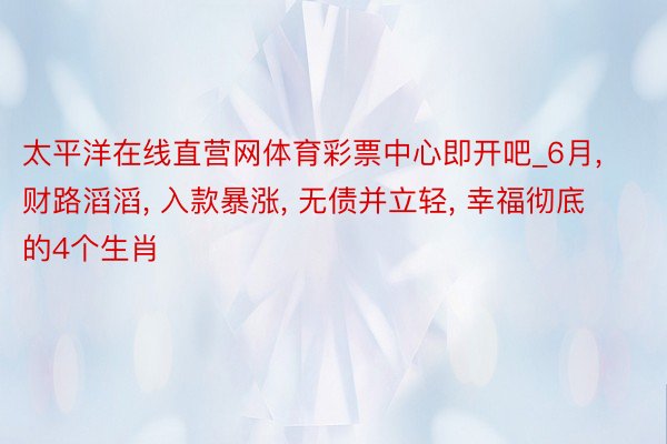 太平洋在线直营网体育彩票中心即开吧_6月， 财路滔滔， 入款暴涨， 无债并立轻， 幸福彻底的4个生肖