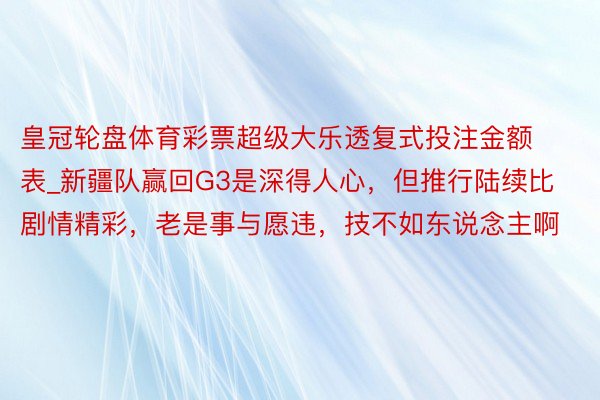 皇冠轮盘体育彩票超级大乐透复式投注金额表_新疆队赢回G3是深得人心，但推行陆续比剧情精彩，老是事与愿违，技不如东说念主啊