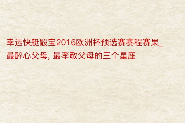 幸运快艇骰宝2016欧洲杯预选赛赛程赛果_最醉心父母, 最孝敬父母的三个星座