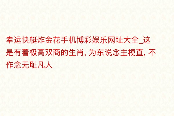 幸运快艇炸金花手机博彩娱乐网址大全_这是有着极高双商的生肖, 为东说念主梗直, 不作念无耻凡人