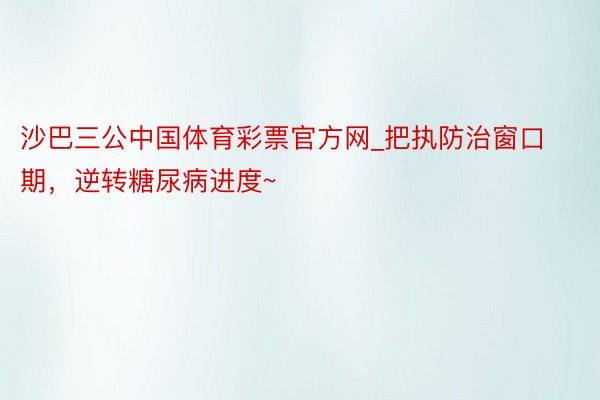 沙巴三公中国体育彩票官方网_把执防治窗口期，逆转糖尿病进度~