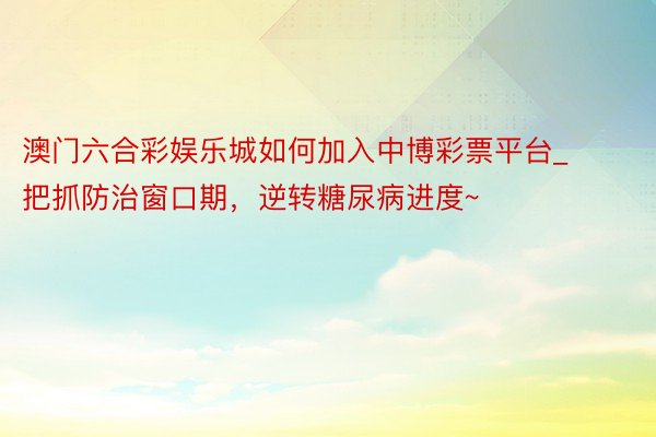 澳门六合彩娱乐城如何加入中博彩票平台_把抓防治窗口期，逆转糖尿病进度~