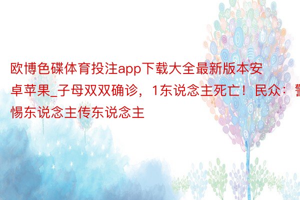 欧博色碟体育投注app下载大全最新版本安卓苹果_子母双双确诊，1东说念主死亡！民众：警惕东说念主传东说念主