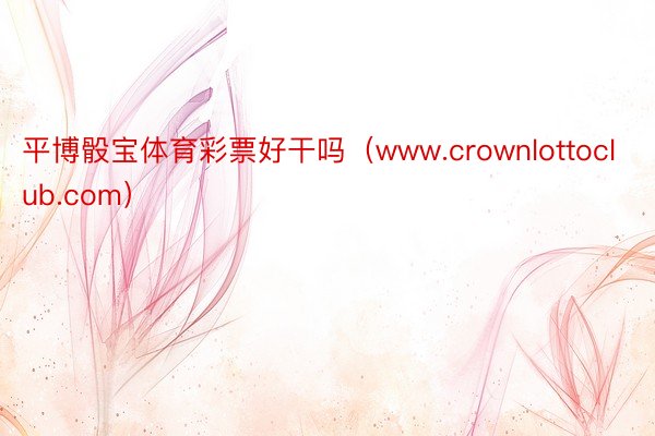 平博骰宝体育彩票好干吗（www.crownlottoclub.com）