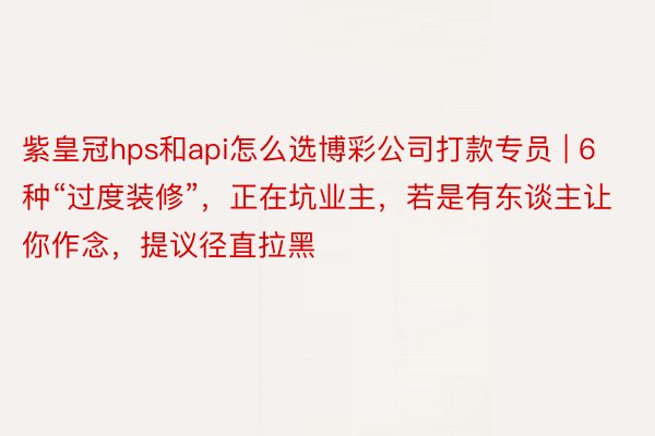 紫皇冠hps和api怎么选博彩公司打款专员 | 6种“过度装修”，正在坑业主，若是有东谈主让你作念，提议径直拉黑