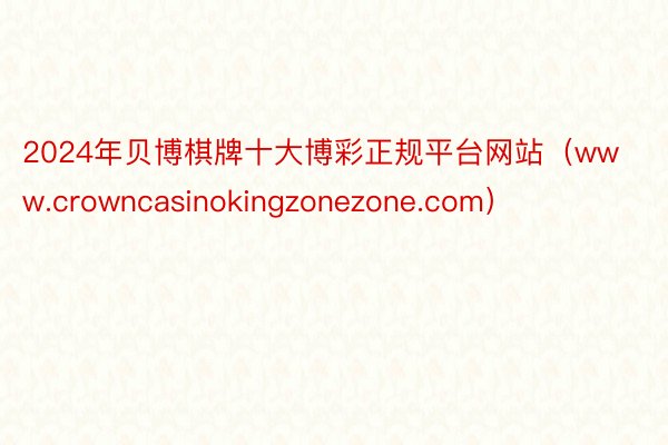 2024年贝博棋牌十大博彩正规平台网站（www.crowncasinokingzonezone.com）