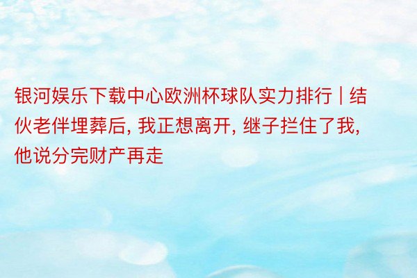 银河娱乐下载中心欧洲杯球队实力排行 | 结伙老伴埋葬后, 我正想离开, 继子拦住了我, 他说分完财产再走