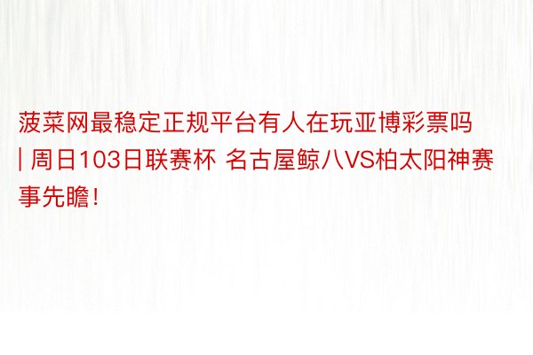 菠菜网最稳定正规平台有人在玩亚博彩票吗 | 周日103日联赛杯 名古屋鲸八VS柏太阳神赛事先瞻！