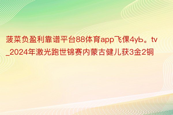 菠菜负盈利靠谱平台88体育app飞倮4yЬ。tv_2024年激光跑世锦赛内蒙古健儿获3金2铜