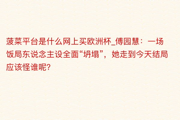 菠菜平台是什么网上买欧洲杯_傅园慧：一场饭局东说念主设全面“坍塌”，她走到今天结局应该怪谁呢？