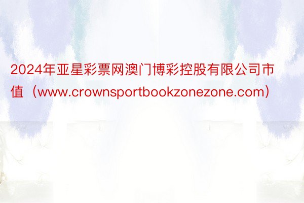 2024年亚星彩票网澳门博彩控股有限公司市值（www.crownsportbookzonezone.com）