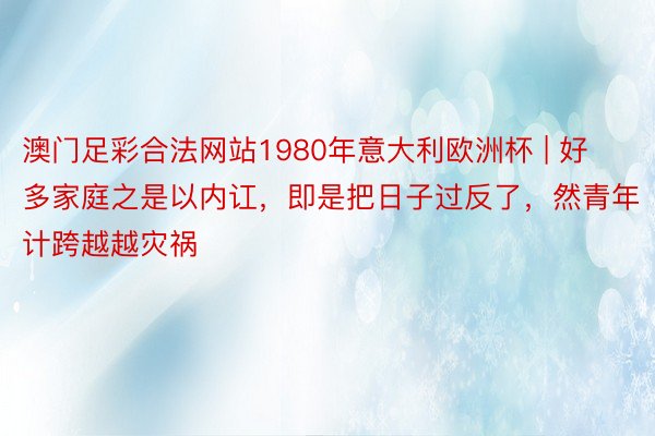 澳门足彩合法网站1980年意大利欧洲杯 | 好多家庭之是以内讧，即是把日子过反了，然青年计跨越越灾祸