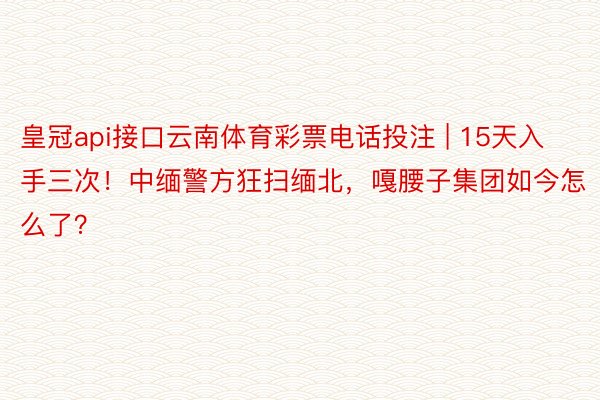 皇冠api接口云南体育彩票电话投注 | 15天入手三次！中缅警方狂扫缅北，嘎腰子集团如今怎么了？