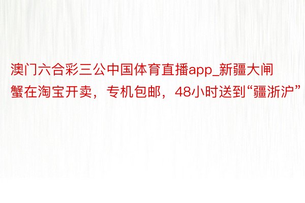 澳门六合彩三公中国体育直播app_新疆大闸蟹在淘宝开卖，专机包邮，48小时送到“疆浙沪”