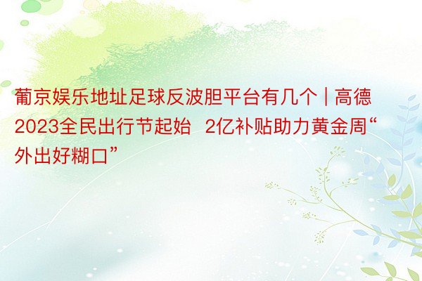 葡京娱乐地址足球反波胆平台有几个 | 高德2023全民出行节起始  2亿补贴助力黄金周“外出好糊口”