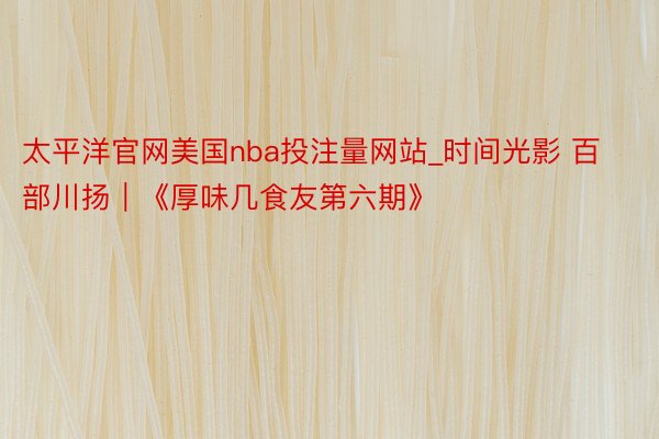 太平洋官网美国nba投注量网站_时间光影 百部川扬｜《厚味几食友第六期》