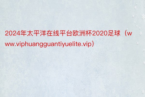 2024年太平洋在线平台欧洲杯2020足球（www.viphuangguantiyuelite.vip）