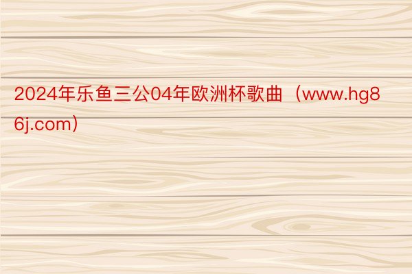 2024年乐鱼三公04年欧洲杯歌曲（www.hg86j.com）