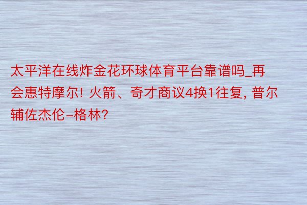 太平洋在线炸金花环球体育平台靠谱吗_再会惠特摩尔! 火箭、奇才商议4换1往复, 普尔辅佐杰伦-格林?