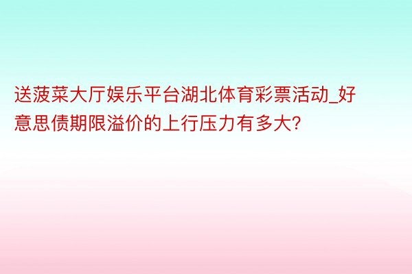 送菠菜大厅娱乐平台湖北体育彩票活动_好意思债期限溢价的上行压力有多大？