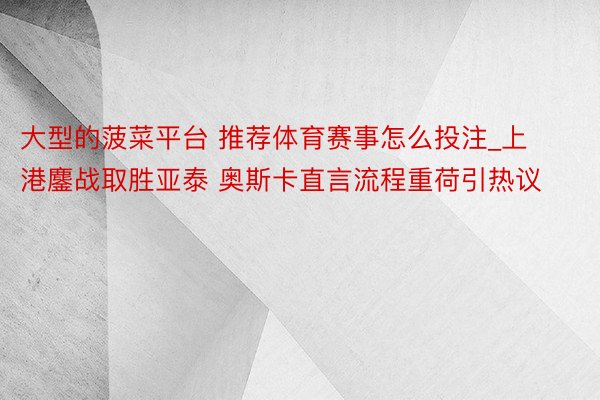 大型的菠菜平台 推荐体育赛事怎么投注_上港鏖战取胜亚泰 奥斯卡直言流程重荷引热议