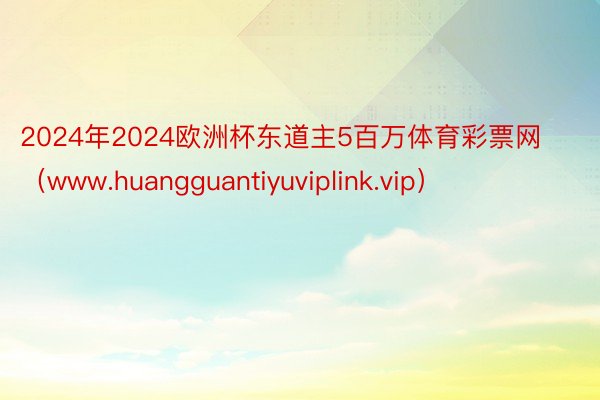 2024年2024欧洲杯东道主5百万体育彩票网（www.huangguantiyuviplink.vip）