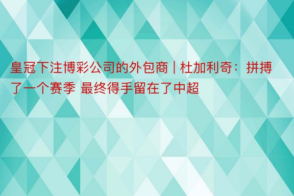 皇冠下注博彩公司的外包商 | 杜加利奇：拼搏了一个赛季 最终得手留在了中超