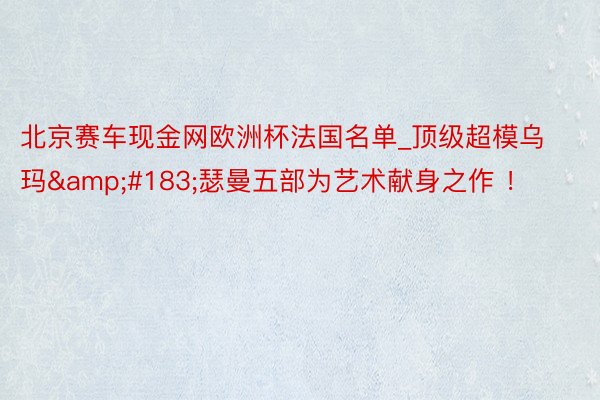 北京赛车现金网欧洲杯法国名单_顶级超模乌玛&#183;瑟曼五部为艺术献身之作 ！