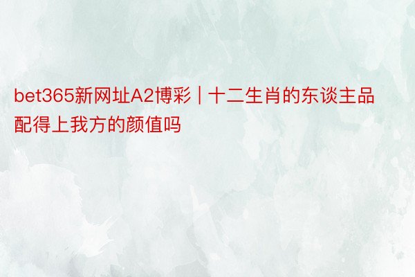 bet365新网址A2博彩 | 十二生肖的东谈主品配得上我方的颜值吗